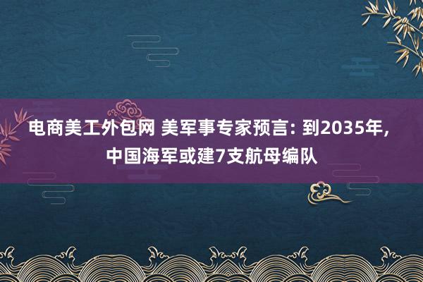 电商美工外包网 美军事专家预言: 到2035年, 中国海军或建7支航母编队