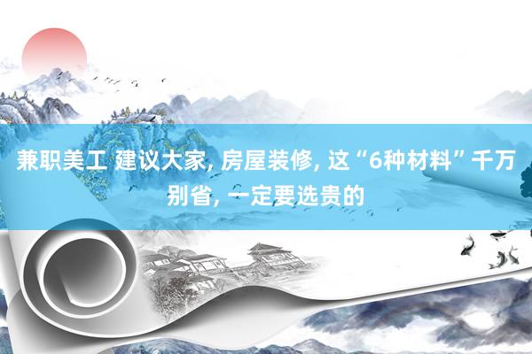 兼职美工 建议大家, 房屋装修, 这“6种材料”千万别省, 一定要选贵的