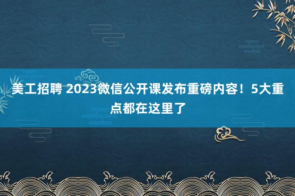 美工招聘 2023微信公开课发布重磅内容！5大重点都在这里了