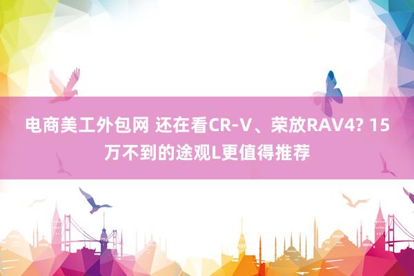 电商美工外包网 还在看CR-V、荣放RAV4? 15万不到的途观L更值得推荐