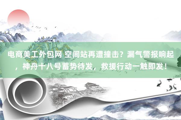 电商美工外包网 空间站再遭撞击？漏气警报响起，神舟十八号蓄势待发，救援行动一触即发！