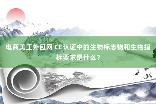 电商美工外包网 CE认证中的生物标志物和生物指标要求是什么？