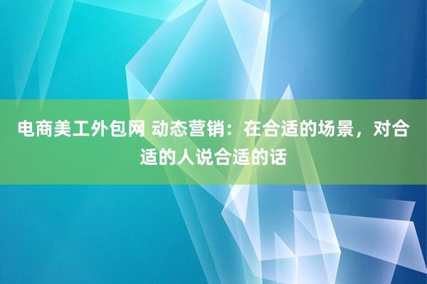 电商美工外包网 动态营销：在合适的场景，对合适的人说合适的话