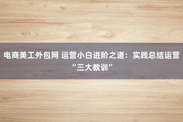 电商美工外包网 运营小白进阶之道：实践总结运营“三大教训”