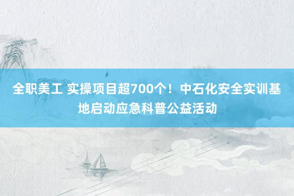 全职美工 实操项目超700个！中石化安全实训基地启动应急科普公益活动