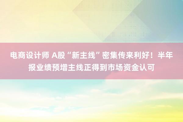 电商设计师 A股“新主线”密集传来利好！半年报业绩预增主线正得到市场资金认可