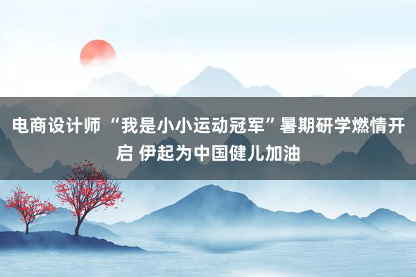 电商设计师 “我是小小运动冠军”暑期研学燃情开启 伊起为中国健儿加油