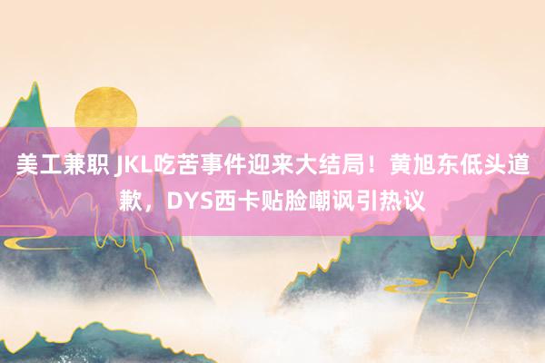 美工兼职 JKL吃苦事件迎来大结局！黄旭东低头道歉，DYS西卡贴脸嘲讽引热议