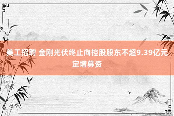 美工招聘 金刚光伏终止向控股股东不超9.39亿元定增募资