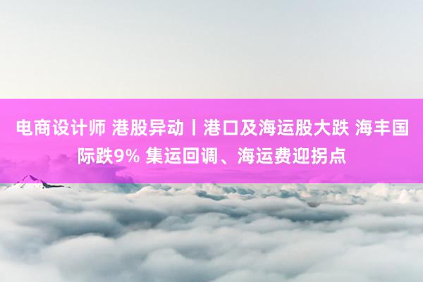 电商设计师 港股异动丨港口及海运股大跌 海丰国际跌9% 集运回调、海运费迎拐点