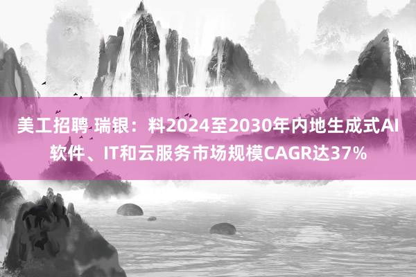 美工招聘 瑞银：料2024至2030年内地生成式AI软件、IT和云服务市场规模CAGR达37%