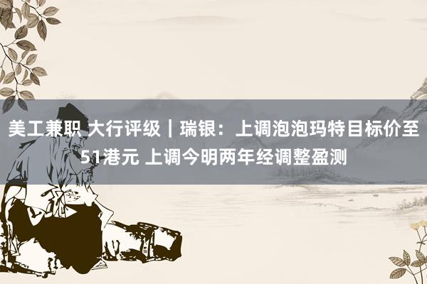 美工兼职 大行评级｜瑞银：上调泡泡玛特目标价至51港元 上调今明两年经调整盈测