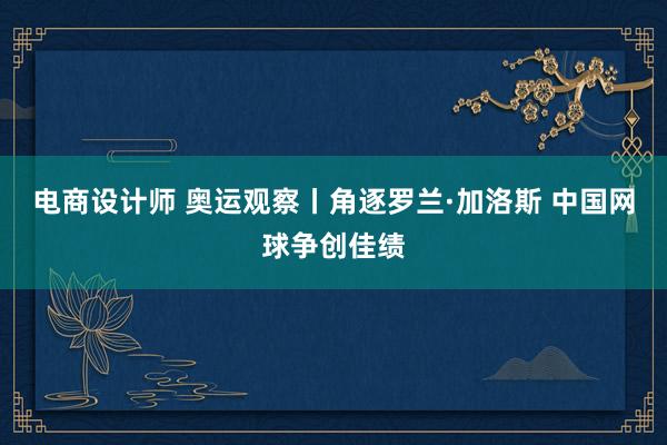 电商设计师 奥运观察丨角逐罗兰·加洛斯 中国网球争创佳绩