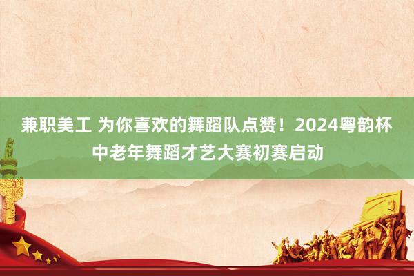 兼职美工 为你喜欢的舞蹈队点赞！2024粤韵杯中老年舞蹈才艺大赛初赛启动