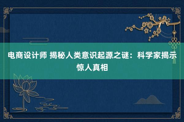 电商设计师 揭秘人类意识起源之谜：科学家揭示惊人真相