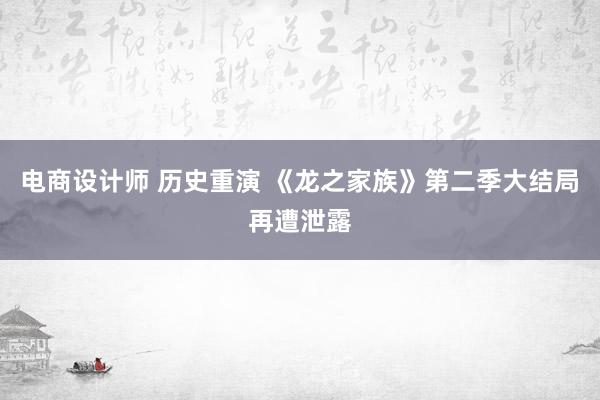 电商设计师 历史重演 《龙之家族》第二季大结局再遭泄露