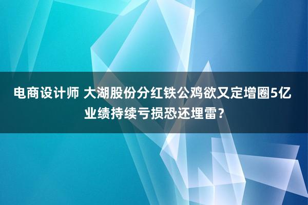 电商设计师 大湖股份分红铁公鸡欲又定增圈5亿 业绩持续亏损恐还埋雷？