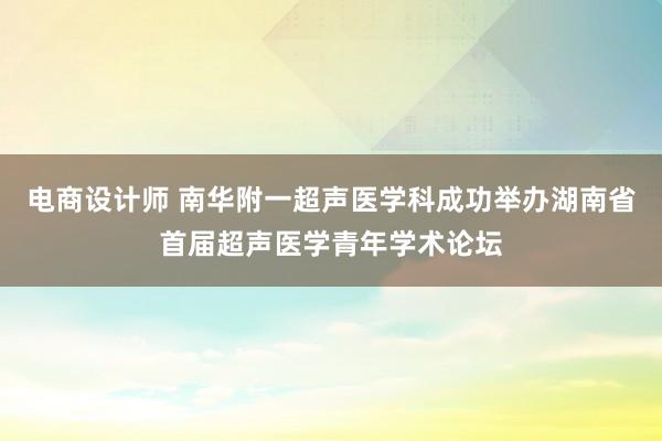 电商设计师 南华附一超声医学科成功举办湖南省首届超声医学青年学术论坛