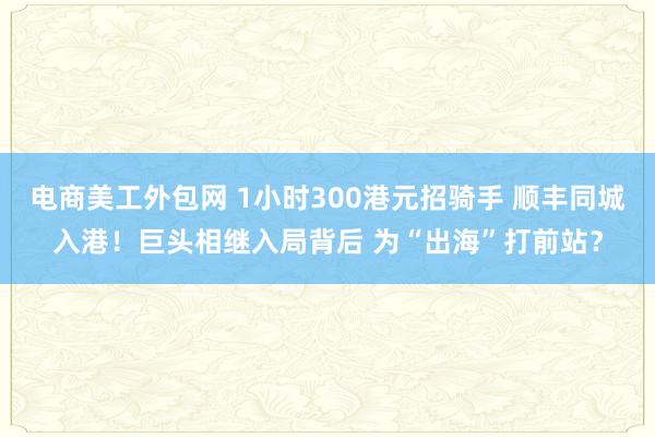 电商美工外包网 1小时300港元招骑手 顺丰同城入港！巨头相继入局背后 为“出海”打前站？