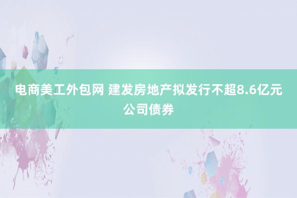 电商美工外包网 建发房地产拟发行不超8.6亿元公司债券