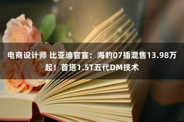 电商设计师 比亚迪官宣：海豹07插混售13.98万起！首搭1.5T五代DM技术