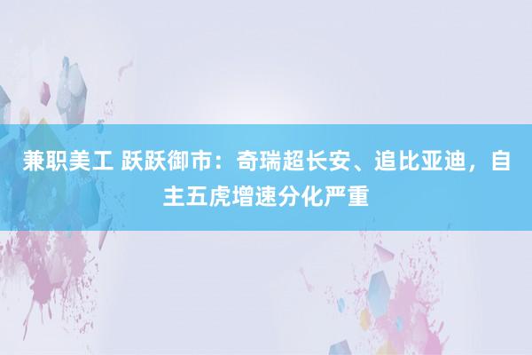 兼职美工 跃跃御市：奇瑞超长安、追比亚迪，自主五虎增速分化严重