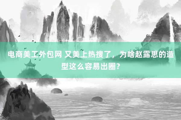 电商美工外包网 又美上热搜了，为啥赵露思的造型这么容易出圈？