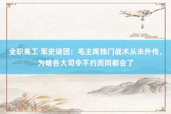 全职美工 军史谜团：毛主席独门战术从未外传，为啥各大司令不约而同都会了