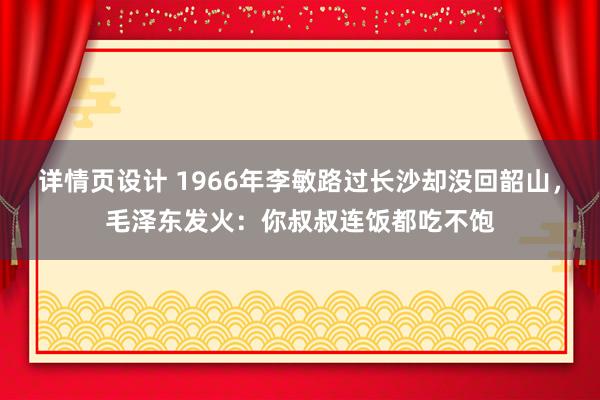 详情页设计 1966年李敏路过长沙却没回韶山，毛泽东发火：你叔叔连饭都吃不饱