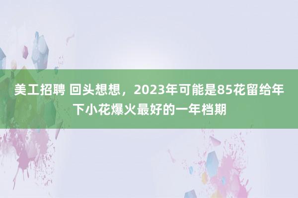 美工招聘 回头想想，2023年可能是85花留给年下小花爆火最好的一年档期