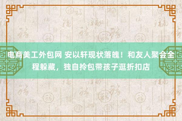 电商美工外包网 安以轩现状落魄！和友人聚会全程躲藏，独自拎包带孩子逛折扣店