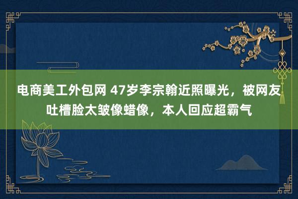 电商美工外包网 47岁李宗翰近照曝光，被网友吐槽脸太皱像蜡像，本人回应超霸气