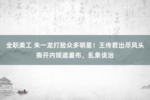 全职美工 朱一龙打脸众多明星！王传君出尽风头撕开内娱遮羞布，乱象该治