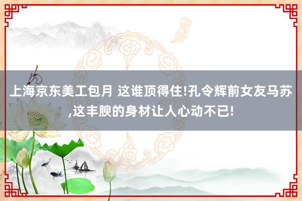 上海京东美工包月 这谁顶得住!孔令辉前女友马苏,这丰腴的身材让人心动不已!