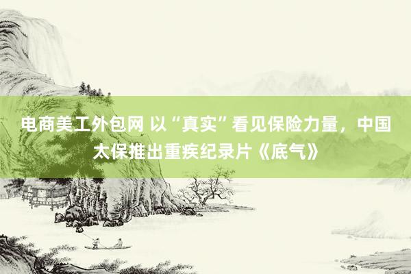 电商美工外包网 以“真实”看见保险力量，中国太保推出重疾纪录片《底气》