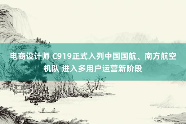 电商设计师 C919正式入列中国国航、南方航空机队 进入多用户运营新阶段