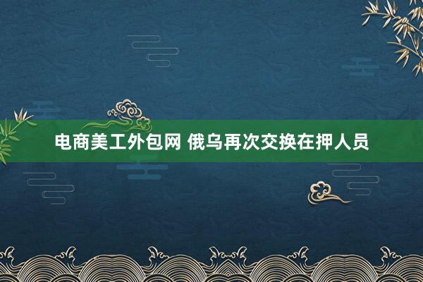 电商美工外包网 俄乌再次交换在押人员