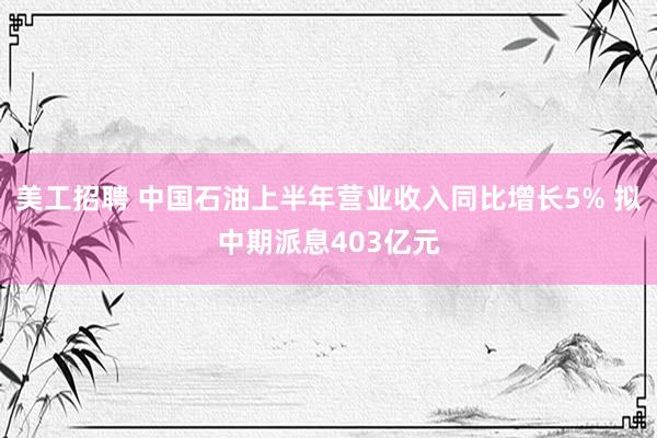 美工招聘 中国石油上半年营业收入同比增长5% 拟中期派息403亿元