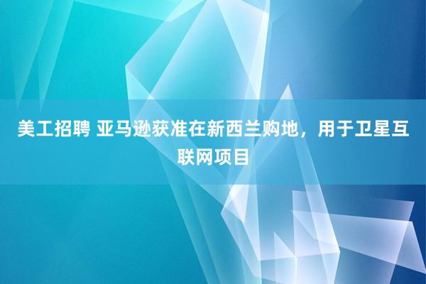 美工招聘 亚马逊获准在新西兰购地，用于卫星互联网项目