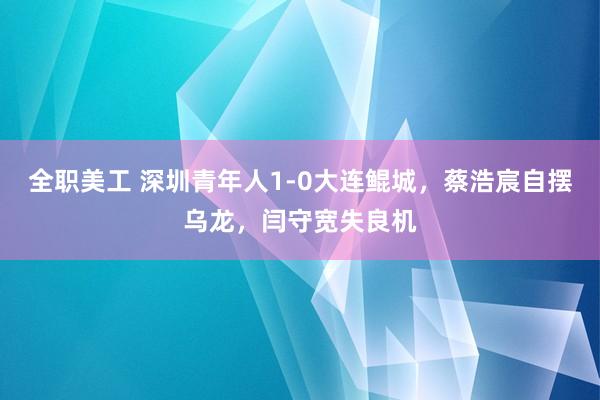 全职美工 深圳青年人1-0大连鲲城，蔡浩宸自摆乌龙，闫守宽失良机