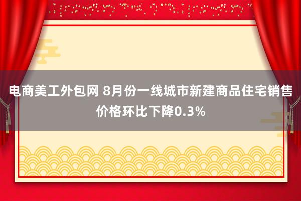 电商美工外包网 8月份一线城市新建商品住宅销售价格环比下降0.3%