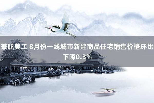 兼职美工 8月份一线城市新建商品住宅销售价格环比下降0.3%