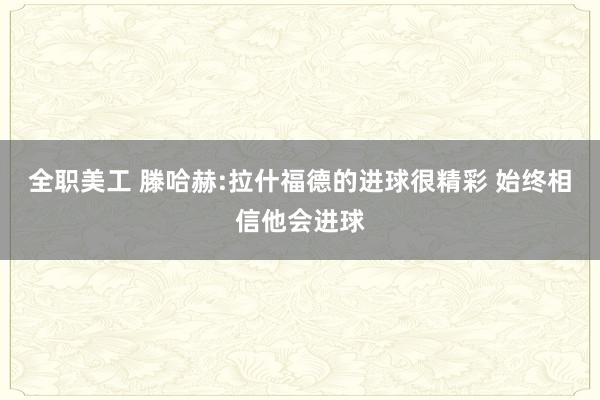 全职美工 滕哈赫:拉什福德的进球很精彩 始终相信他会进球