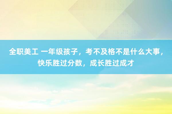 全职美工 一年级孩子，考不及格不是什么大事，快乐胜过分数，成长胜过成才