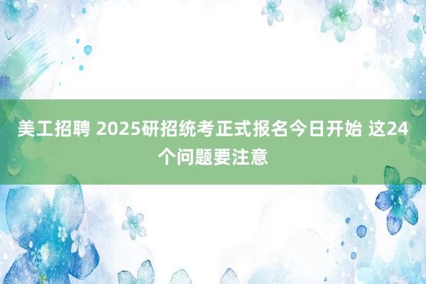 美工招聘 2025研招统考正式报名今日开始 这24个问题要注意