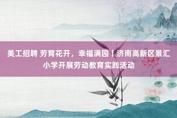 美工招聘 劳育花开，幸福满园丨济南高新区景汇小学开展劳动教育实践活动