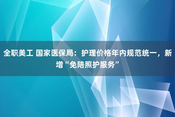 全职美工 国家医保局：护理价格年内规范统一，新增“免陪照护服务”